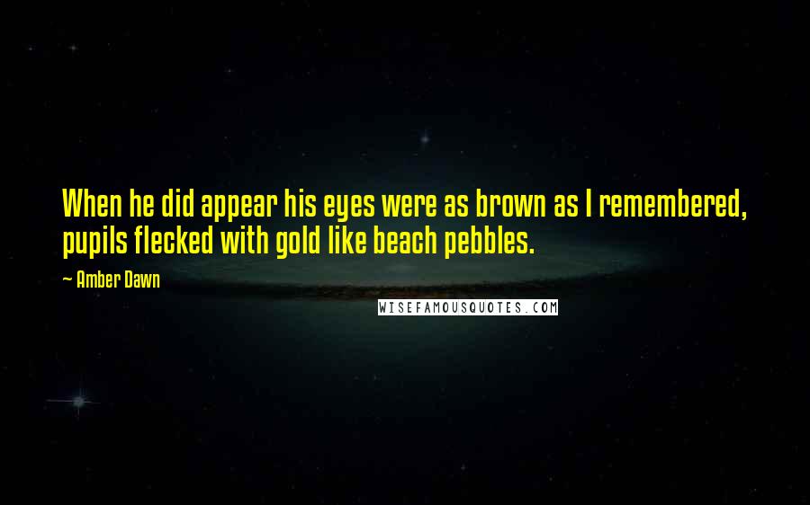 Amber Dawn quotes: When he did appear his eyes were as brown as I remembered, pupils flecked with gold like beach pebbles. Amber Dawn quotes: When he did appear his eyes were as brown as I remembered, pupils flecked with gold like beach pebbles.