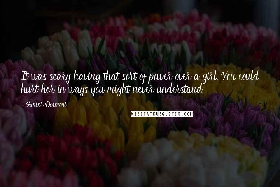 Amber Dermont quotes: It was scary having that sort of power over a girl. You could hurt her in ways you might never understand. Amber Dermont quotes: It was scary having that sort of power over a girl. You could hurt her in ways you might never understand.