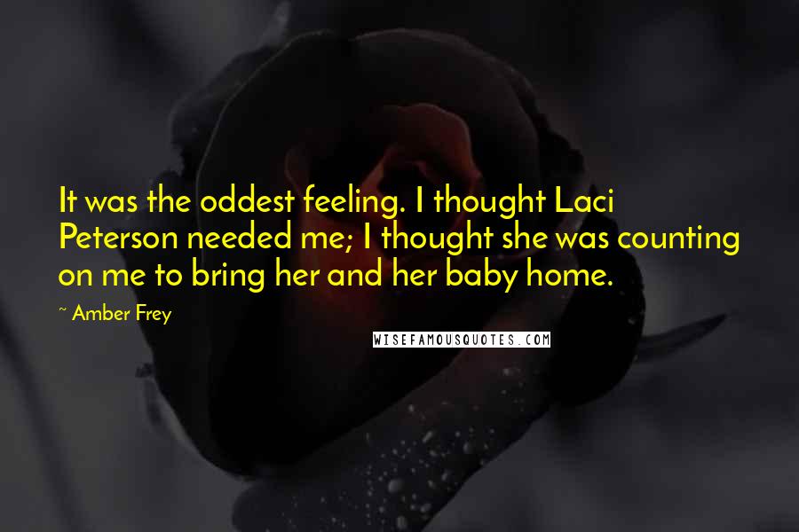 Amber Frey quotes: It was the oddest feeling. I thought Laci Peterson needed me; I thought she was counting on me to bring her and her baby home.