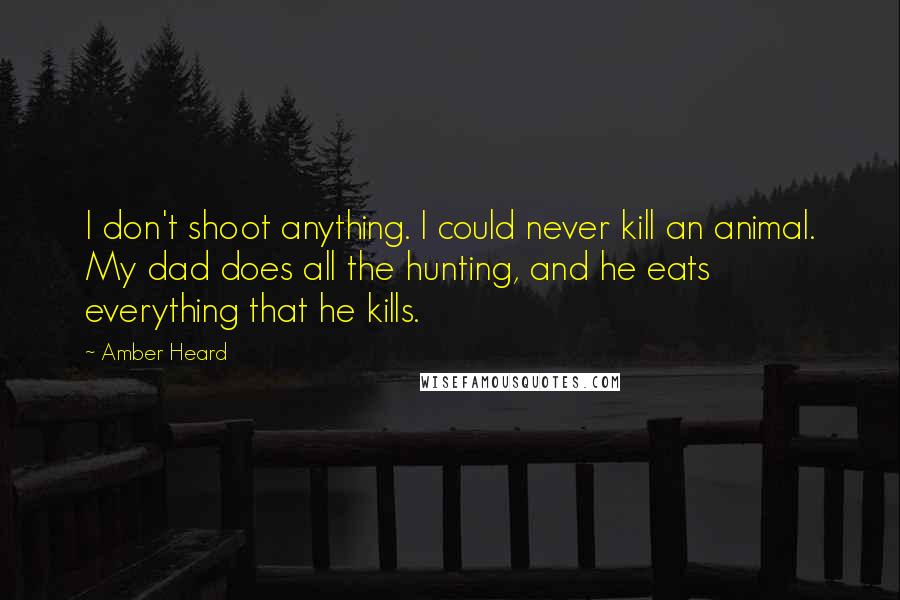 Amber Heard quotes: I don't shoot anything. I could never kill an animal. My dad does all the hunting, and he eats everything that he kills.