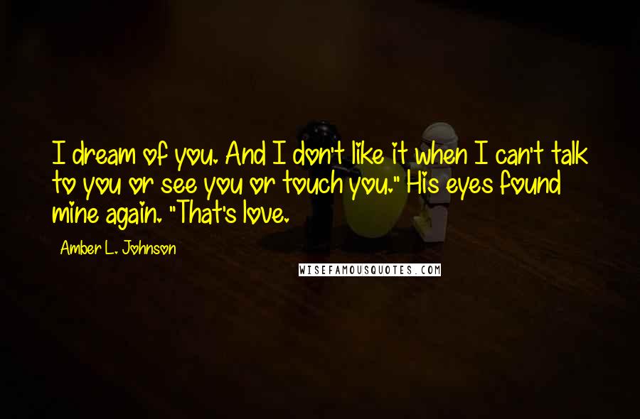 Amber L. Johnson quotes: I dream of you. And I don't like it when I can't talk to you or see you or touch you." His eyes found mine again. "That's love.