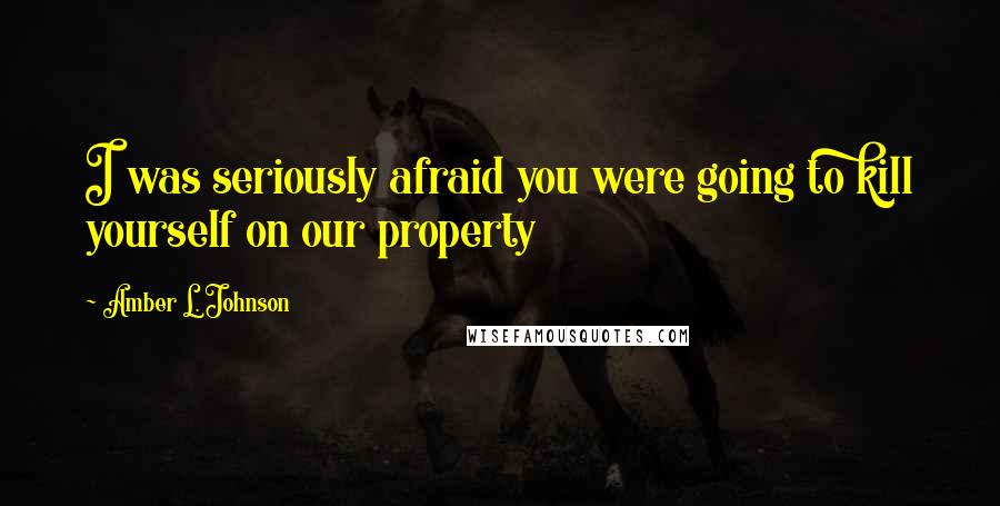 Amber L. Johnson quotes: I was seriously afraid you were going to kill yourself on our property