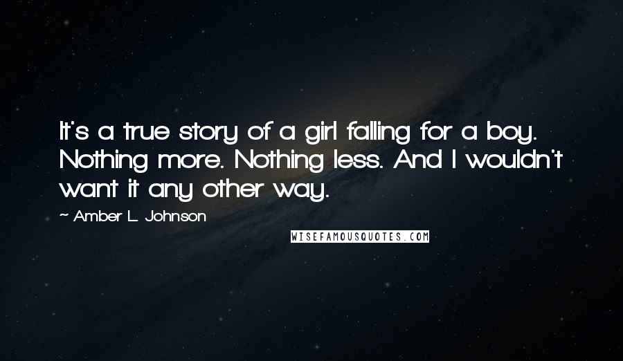 Amber L. Johnson quotes: It's a true story of a girl falling for a boy. Nothing more. Nothing less. And I wouldn't want it any other way.