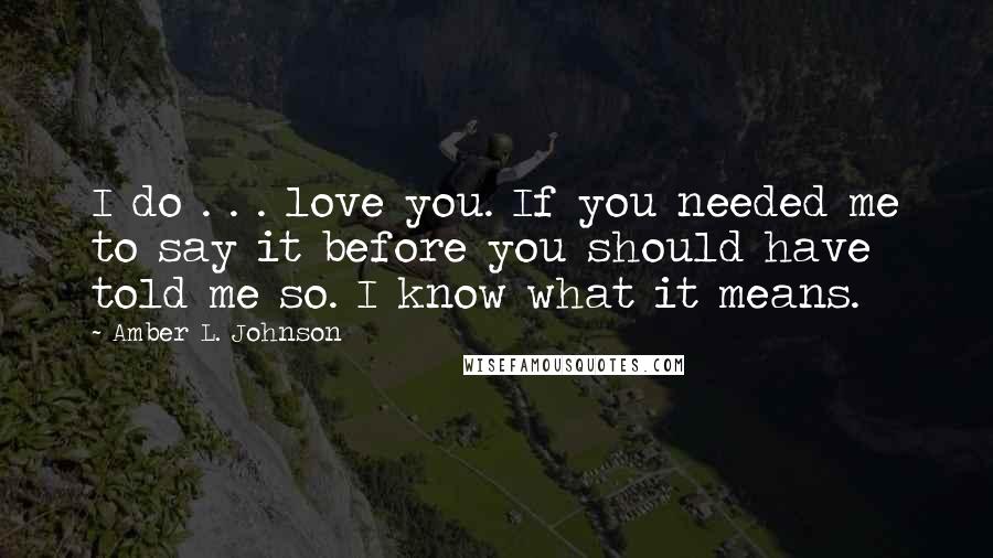 Amber L. Johnson quotes: I do . . . love you. If you needed me to say it before you should have told me so. I know what it means.