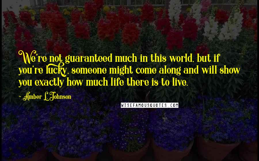 Amber L. Johnson quotes: We're not guaranteed much in this world, but if you're lucky, someone might come along and will show you exactly how much life there is to live.