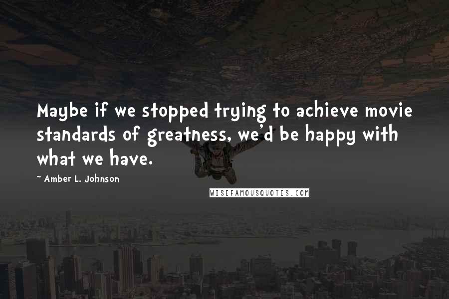 Amber L. Johnson quotes: Maybe if we stopped trying to achieve movie standards of greatness, we'd be happy with what we have.
