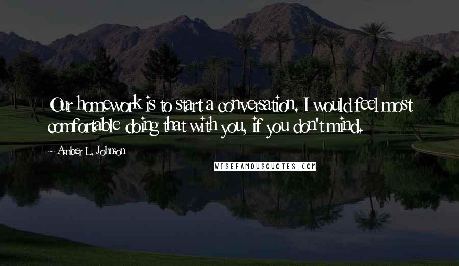 Amber L. Johnson quotes: Our homework is to start a conversation. I would feel most comfortable doing that with you, if you don't mind.