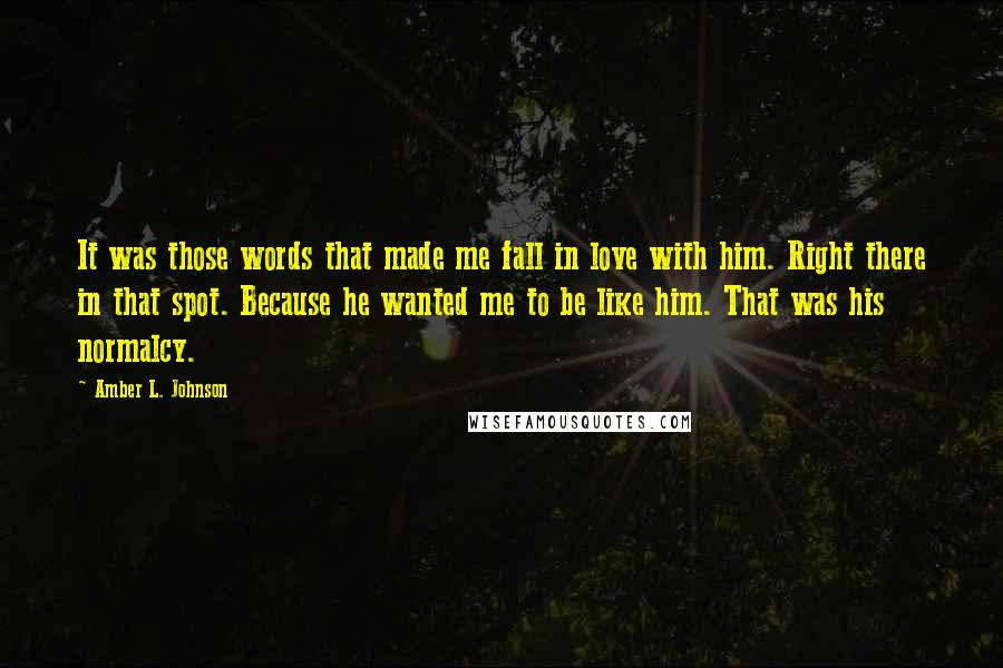 Amber L. Johnson quotes: It was those words that made me fall in love with him. Right there in that spot. Because he wanted me to be like him. That was his normalcy.