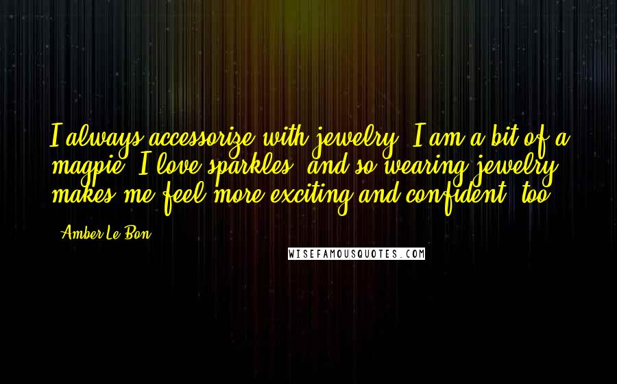 Amber Le Bon quotes: I always accessorize with jewelry. I am a bit of a magpie; I love sparkles, and so wearing jewelry makes me feel more exciting and confident, too! Amber Le Bon quotes: I always accessorize with jewelry. I am a bit of a magpie; I love sparkles, and so wearing jewelry makes me feel more exciting and confident, too!