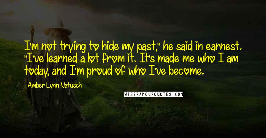 Amber Lynn Natusch quotes: I'm not trying to hide my past," he said in earnest. "I've learned a lot from it. It's made me who I am today, and I'm proud of who I've Amber Lynn Natusch quotes: I'm not trying to hide my past," he said in earnest. "I've learned a lot from it. It's made me who I am today, and I'm proud of who I've