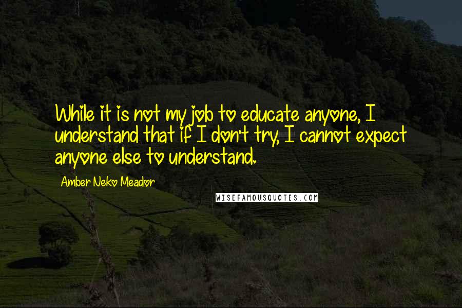 Amber Neko Meador quotes: While it is not my job to educate anyone, I understand that if I don't try, I cannot expect anyone else to understand.