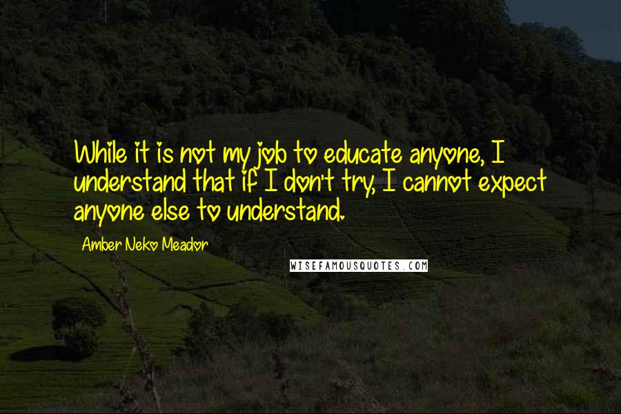 Amber Neko Meador quotes: While it is not my job to educate anyone, I understand that if I don't try, I cannot expect anyone else to understand. Amber Neko Meador quotes: While it is not my job to educate anyone, I understand that if I don't try, I cannot expect anyone else to understand.