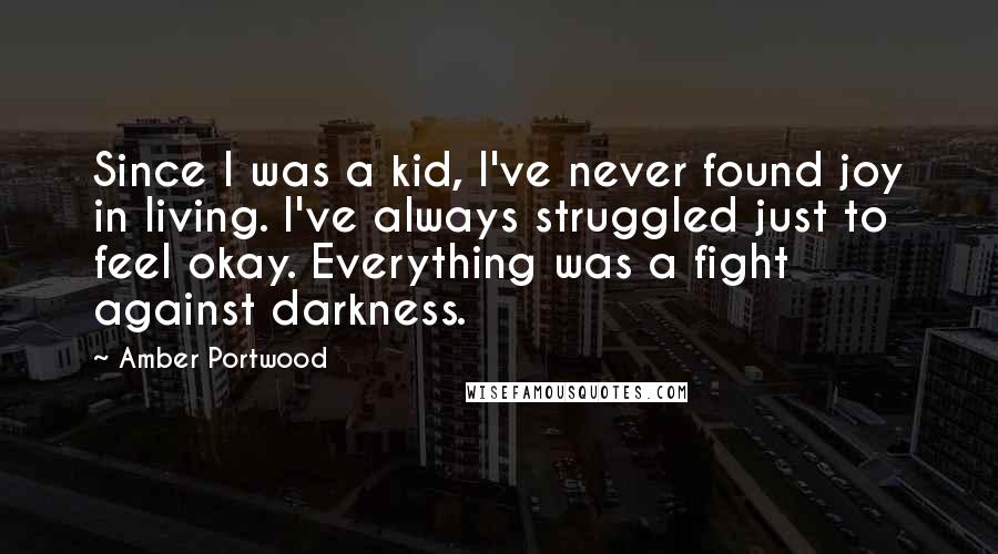 Amber Portwood quotes: Since I was a kid, I've never found joy in living. I've always struggled just to feel okay. Everything was a fight against darkness. Amber Portwood quotes: Since I was a kid, I've never found joy in living. I've always struggled just to feel okay. Everything was a fight against darkness.