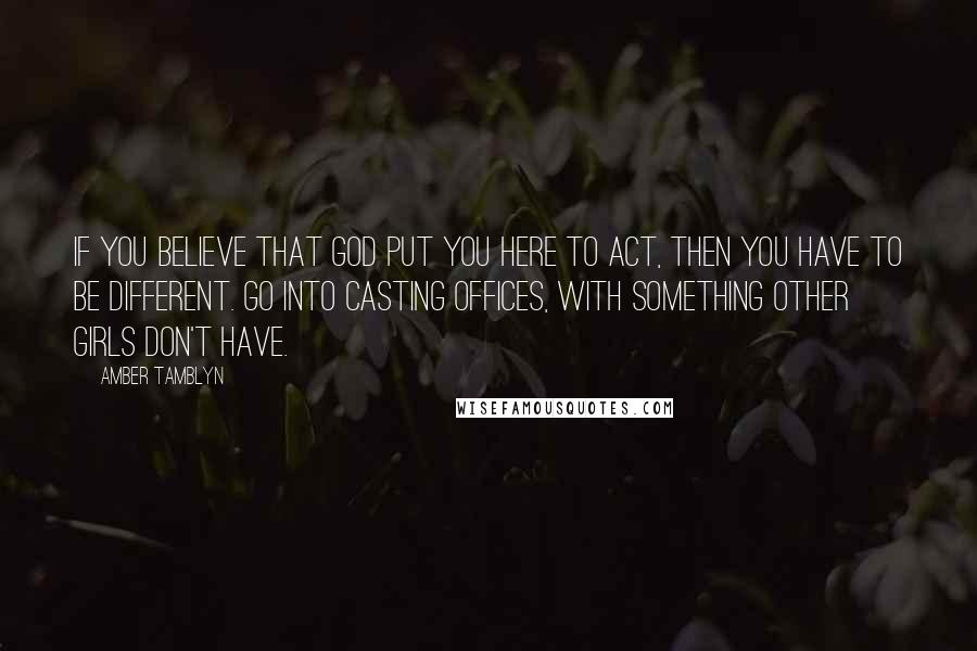 Amber Tamblyn quotes: If you believe that God put you here to act, then you have to be different. Go into casting offices, with something other girls don't have.