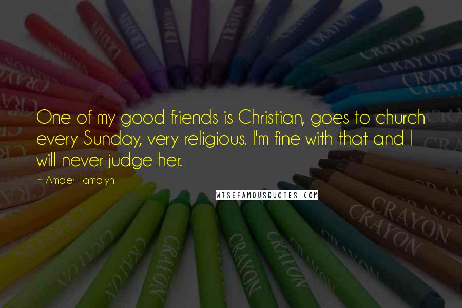 Amber Tamblyn quotes: One of my good friends is Christian, goes to church every Sunday, very religious. I'm fine with that and I will never judge her. Amber Tamblyn quotes: One of my good friends is Christian, goes to church every Sunday, very religious. I'm fine with that and I will never judge her.