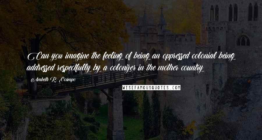 Ambeth R. Ocampo quotes: Can you imagine the feeling of being an oppressed colonial being addressed respectfully by a colonizer in the mother country? Ambeth R. Ocampo quotes: Can you imagine the feeling of being an oppressed colonial being addressed respectfully by a colonizer in the mother country?