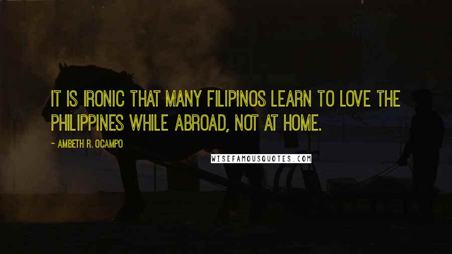 Ambeth R. Ocampo quotes: It is ironic that many Filipinos learn to love the Philippines while abroad, not at home.
