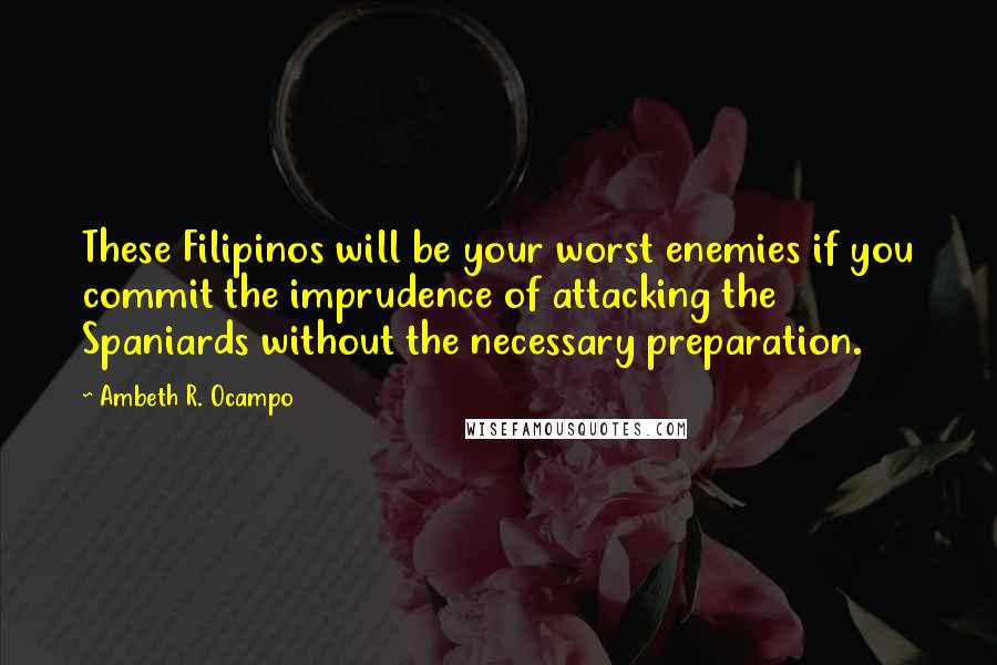 Ambeth R. Ocampo quotes: These Filipinos will be your worst enemies if you commit the imprudence of attacking the Spaniards without the necessary preparation. Ambeth R. Ocampo quotes: These Filipinos will be your worst enemies if you commit the imprudence of attacking the Spaniards without the necessary preparation.