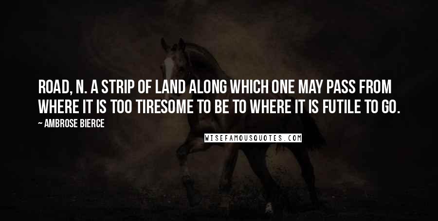 Ambrose Bierce quotes: Road, n. A strip of land along which one may pass from where it is too tiresome to be to where it is futile to go.