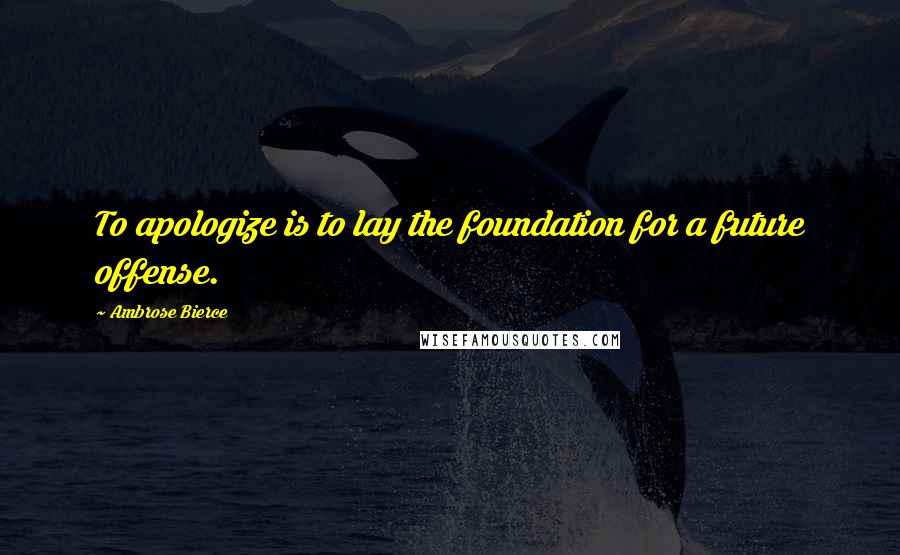 Ambrose Bierce quotes: To apologize is to lay the foundation for a future offense.