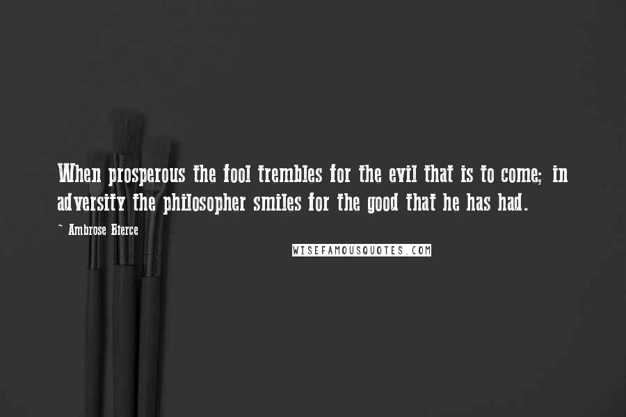 Ambrose Bierce quotes: When prosperous the fool trembles for the evil that is to come; in adversity the philosopher smiles for the good that he has had.