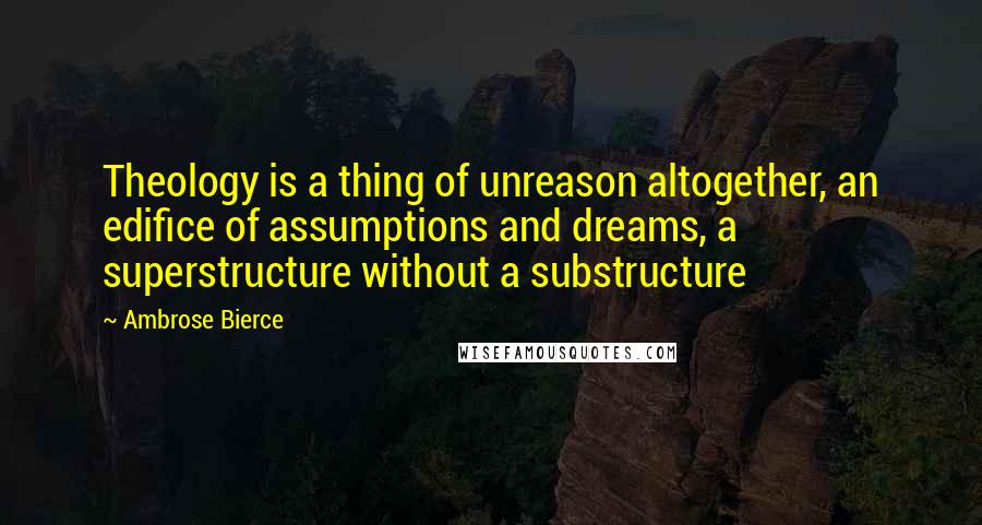 Ambrose Bierce quotes: Theology is a thing of unreason altogether, an edifice of assumptions and dreams, a superstructure without a substructure