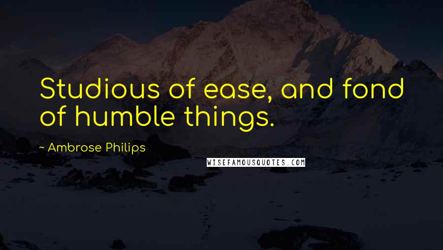 Ambrose Philips quotes: Studious of ease, and fond of humble things.