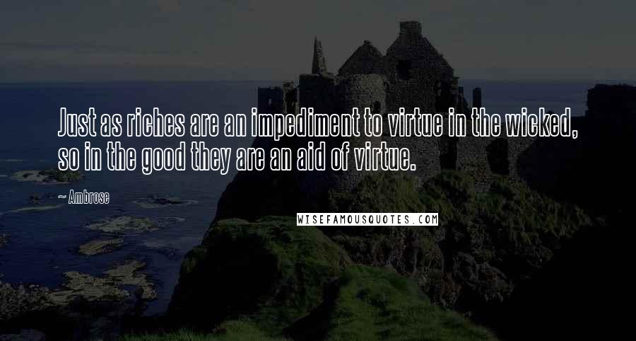 Ambrose quotes: Just as riches are an impediment to virtue in the wicked, so in the good they are an aid of virtue.