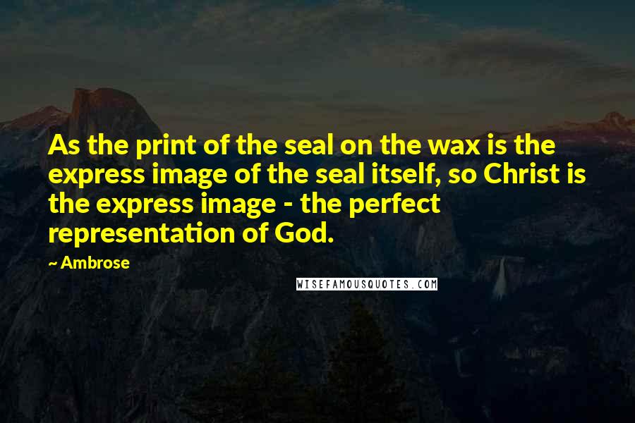 Ambrose quotes: As the print of the seal on the wax is the express image of the seal itself, so Christ is the express image - the perfect representation of God.