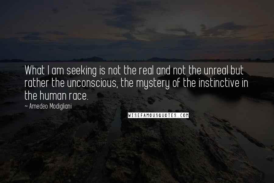 Amedeo Modigliani quotes: What I am seeking is not the real and not the unreal but rather the unconscious, the mystery of the instinctive in the human race.