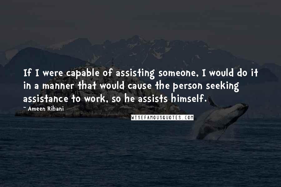 Ameen Rihani quotes: If I were capable of assisting someone, I would do it in a manner that would cause the person seeking assistance to work, so he assists himself.