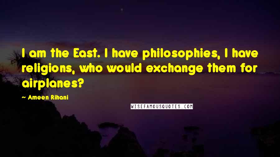 Ameen Rihani quotes: I am the East. I have philosophies, I have religions, who would exchange them for airplanes?