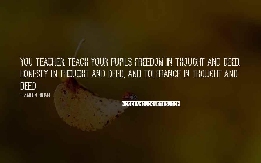 Ameen Rihani quotes: You teacher, teach your pupils freedom in thought and deed, honesty in thought and deed, and tolerance in thought and deed.