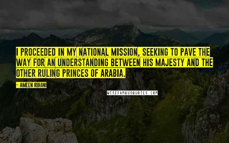 Ameen Rihani quotes: I proceeded in my national mission, seeking to pave the way for an understanding between His Majesty and the other ruling princes of Arabia.