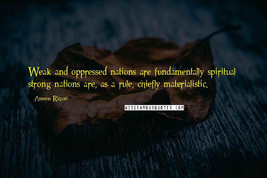 Ameen Rihani quotes: Weak and oppressed nations are fundamentally spiritual; strong nations are, as a rule, chiefly materialistic.