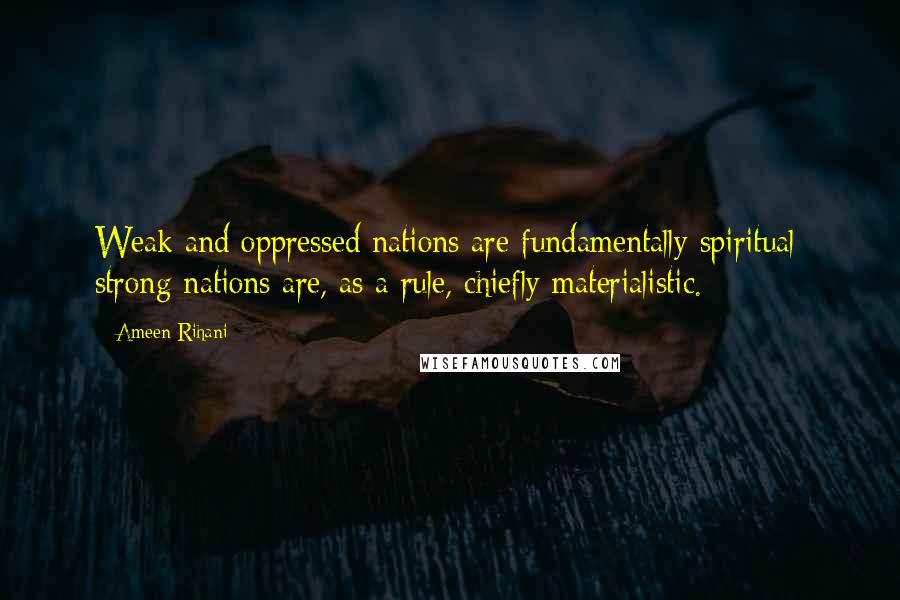 Ameen Rihani quotes: Weak and oppressed nations are fundamentally spiritual; strong nations are, as a rule, chiefly materialistic.