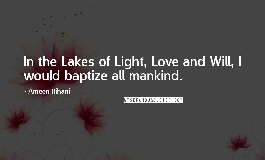 Ameen Rihani quotes: In the Lakes of Light, Love and Will, I would baptize all mankind.