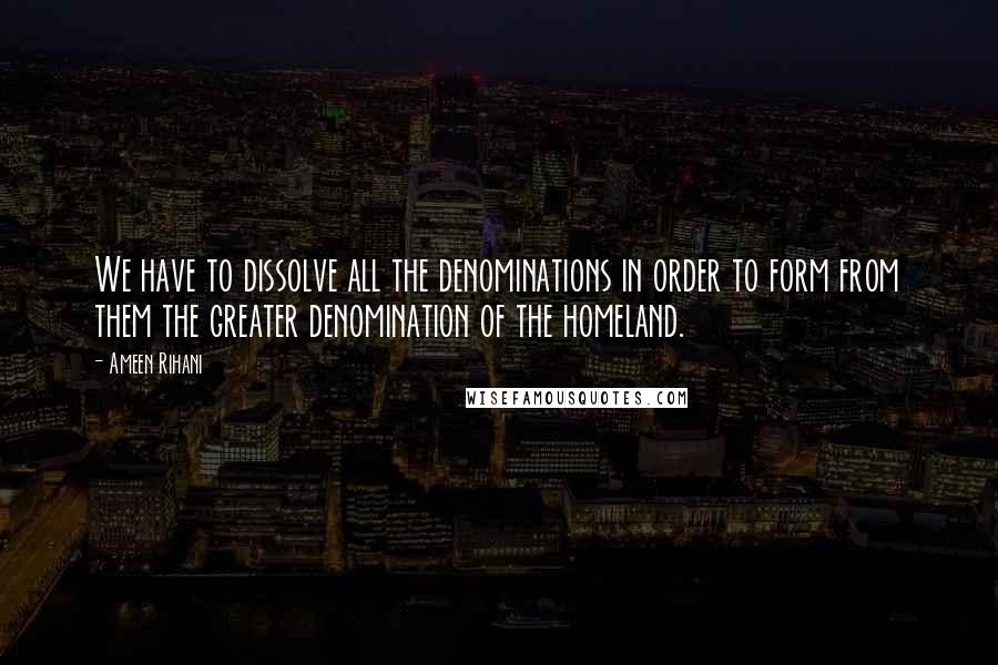 Ameen Rihani quotes: We have to dissolve all the denominations in order to form from them the greater denomination of the homeland.