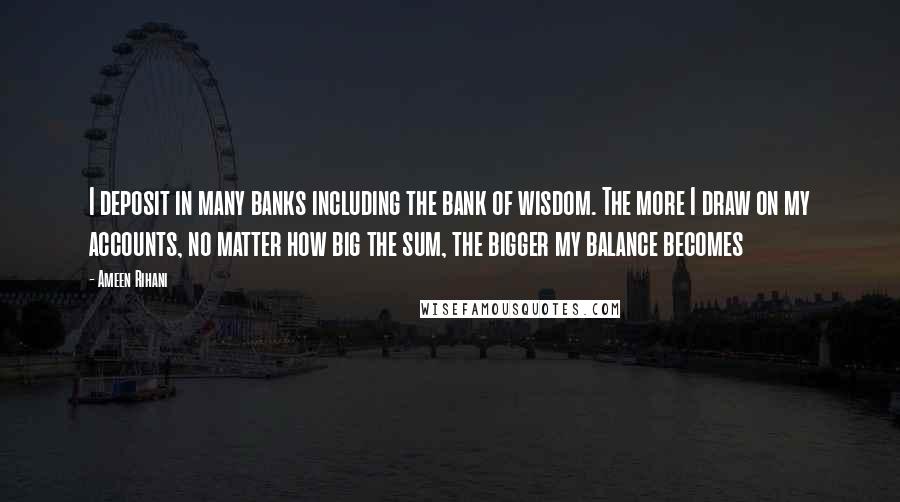 Ameen Rihani quotes: I deposit in many banks including the bank of wisdom. The more I draw on my accounts, no matter how big the sum, the bigger my balance becomes