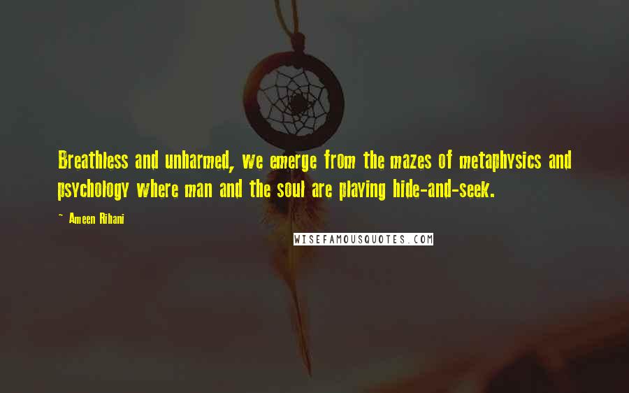 Ameen Rihani quotes: Breathless and unharmed, we emerge from the mazes of metaphysics and psychology where man and the soul are playing hide-and-seek.