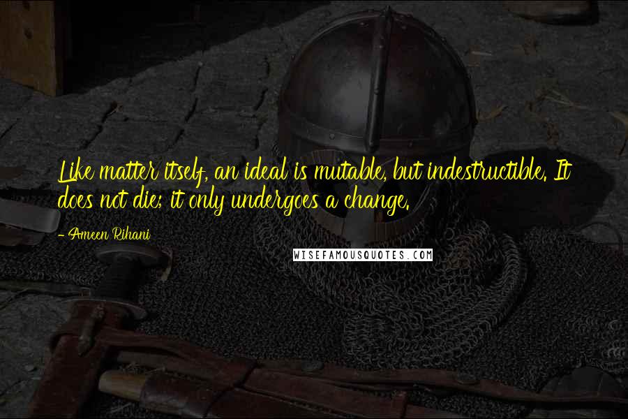 Ameen Rihani quotes: Like matter itself, an ideal is mutable, but indestructible. It does not die; it only undergoes a change.