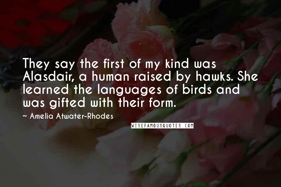 Amelia Atwater-Rhodes quotes: They say the first of my kind was Alasdair, a human raised by hawks. She learned the languages of birds and was gifted with their form.