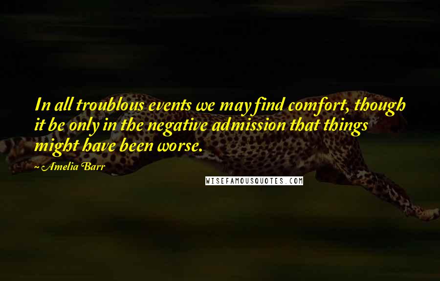 Amelia Barr quotes: In all troublous events we may find comfort, though it be only in the negative admission that things might have been worse. Amelia Barr quotes: In all troublous events we may find comfort, though it be only in the negative admission that things might have been worse.