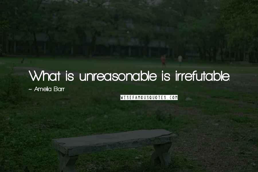Amelia Barr quotes: What is unreasonable is irrefutable.