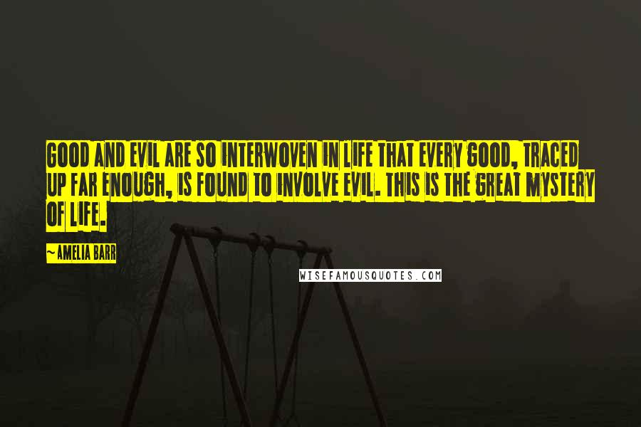 Amelia Barr quotes: Good and evil are so interwoven in life that every good, traced up far enough, is found to involve evil. This is the great mystery of life. Amelia Barr quotes: Good and evil are so interwoven in life that every good, traced up far enough, is found to involve evil. This is the great mystery of life.