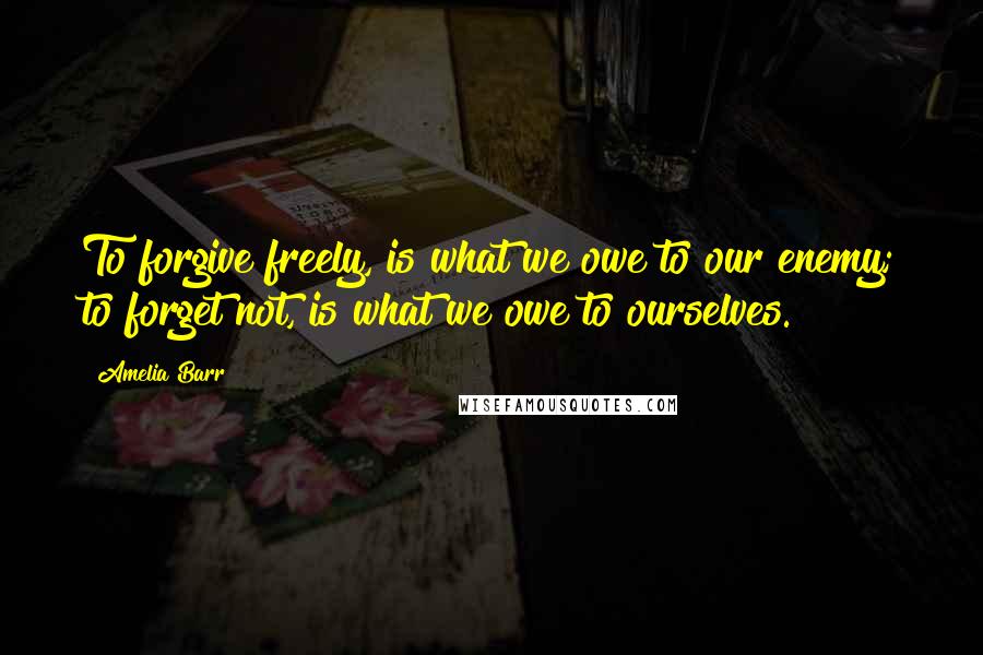 Amelia Barr quotes: To forgive freely, is what we owe to our enemy; to forget not, is what we owe to ourselves.