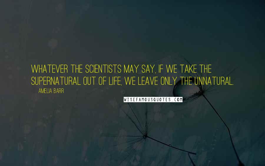 Amelia Barr quotes: Whatever the scientists may say, if we take the supernatural out of life, we leave only the unnatural. Amelia Barr quotes: Whatever the scientists may say, if we take the supernatural out of life, we leave only the unnatural.