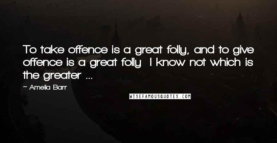 Amelia Barr quotes: To take offence is a great folly, and to give offence is a great folly I know not which is the greater ... Amelia Barr quotes: To take offence is a great folly, and to give offence is a great folly I know not which is the greater ...
