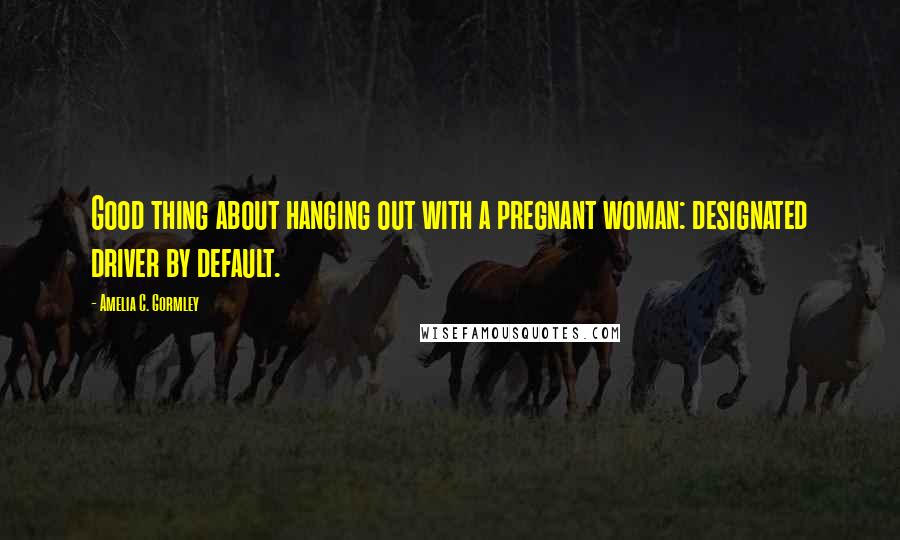 Amelia C. Gormley quotes: Good thing about hanging out with a pregnant woman: designated driver by default.