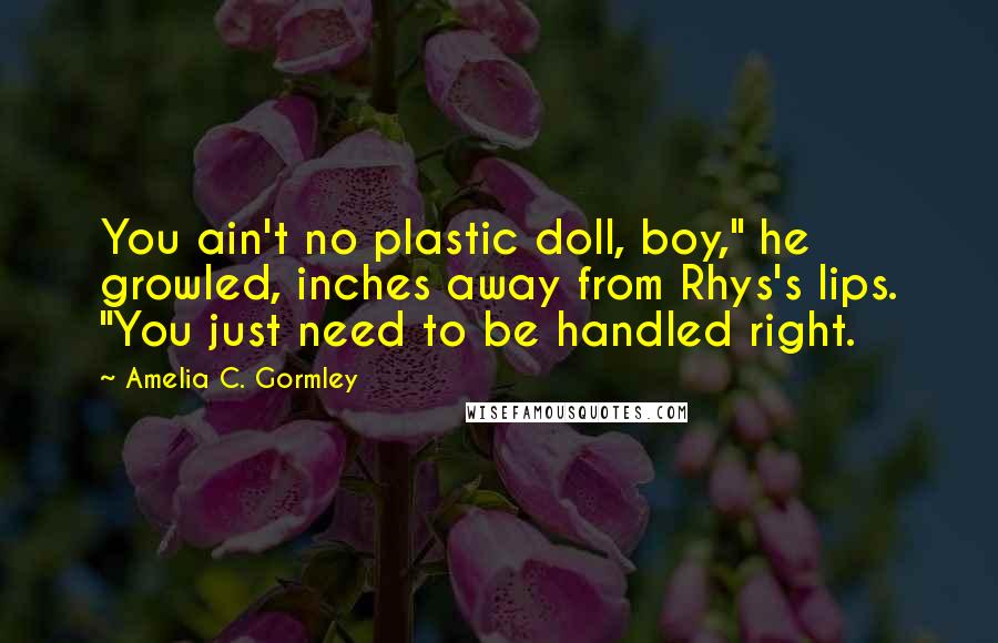 Amelia C. Gormley quotes: You ain't no plastic doll, boy," he growled, inches away from Rhys's lips. "You just need to be handled right.